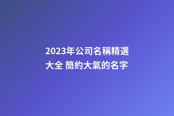 2023年公司名稱精選大全 簡約大氣的名字-第1張-公司起名-玄機派